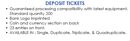 DEPOSIT TICKETS Guaranteed processing compatibility with latest equipment. Standard quanity 200 Bank Logo Imprinted Coin and currency section on back 23 entries on front. AVAILABLE IN : Single, Duplicate, Triplicate, & Quadruplicate.